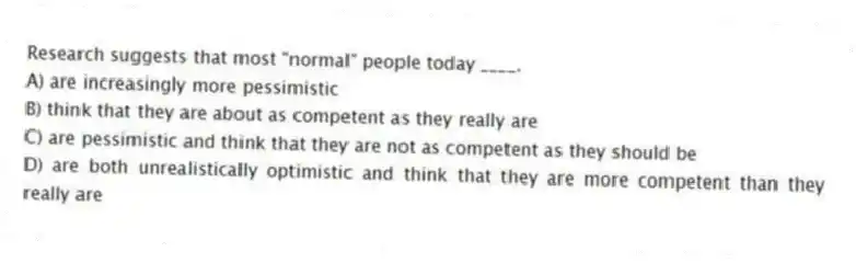 Research suggests that most "normal" people today ____.
A) are increasingly more pessimistic
B) think that they are about as competent as they really are
C) are pessimistic and think that they are not as competent as they should be
D) are both unrealistically optimistic and think that they are more competent than they really are