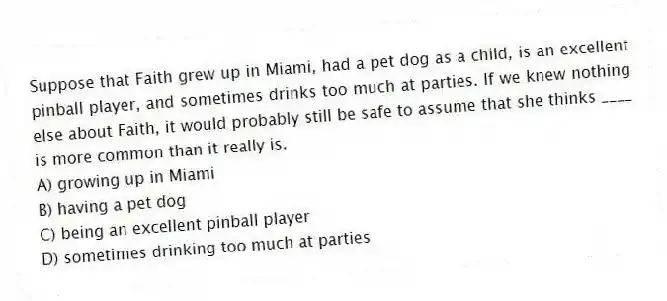 Suppose that Faith grew up in Miami, had a pet dog as a child, is an excellent pinball player, and sometimes drinks too much at parties. If we knew nothing else about Faith, it would probably still be safe to assume that she thinks ____ is more common than it really is.
A) growing up in Miami
B) having a pet dog
C) being an excellent pinball player
D) sometimes drinking too much at parties
