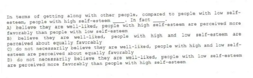In terms of getting along with other people, compared to people with low self-esteem, people with high self-esteem ____. In fact ____.
A) believe they are well-liked, people with high self-esteem are perceived more favorably than people with low self-esteem
B) believe they are well-liked, people with high and low self-esteem are perceived about equally favorably
C) do not necessarily believe they are well-liked, people with high and low self-esteem are perceived about equally favorably
D) do not necessarily believe they are well-liked, people with low self-esteem are perceived more favorably than people with high self-esteem