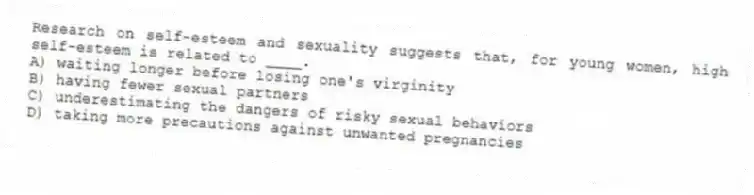 Research on self-esteem and sexuality suggests that, for young women, high self-esteem is related to ____.
A) waiting longer before losing one's virginity
B) having fewer sexual partners
C) underestimating the dangers of risky sexual behaviors
D) taking more precautions against unwanted pregnancies
