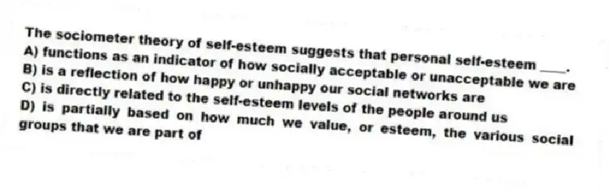 The sociometer theory of self-esteem suggests that personal self-esteem ____.
A) functions as an indicator of how socially acceptable or unacceptable we are
B) is a reflection of how happy or unhappy our social networks are
C) is directly related to the self-esteem levels of the people around us
D) is partially based on how much we value, or esteem, the various social groups that we are part of