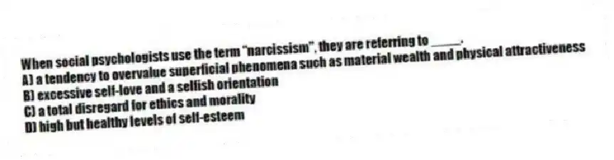 When social psychologists use the term "narcissism", they are referring to ____.
A) a tendency to overvalue superficial phenomena such as material wealth and physical attractiveness
B) excessive self-love and a selfish orientation
C) a total disregard for ethics and morality
D) high but healthy levels of self-esteem