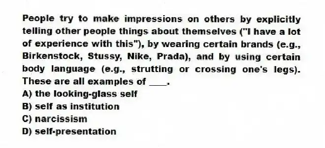 People try to make impressions on others by explicitly telling other people things about themselves ("I have a lot of experience with this"), by wearing certain brands (e.g., Birkenstock, Stussy, Nike, Prada), and by using certain body language (e.g., strutting or crossing one's legs). These are all examples of ____.
A) the looking-glass self
B) self as institution
C) narcissism
D) self-presentation