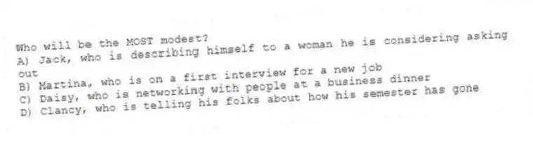 Who will be the MOST modest?
A) Jack, who is describing himself to a woman he is considering asking out
B) Martina, who is on a first interview for a new job
C) Daisy, who is networking with people at a business dinner
D) Clancy, who is telling his folks about how his semester has gone