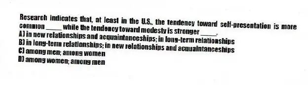 Research indicates that, at least in the U.S., the tendency toward self-presentation is more common ____ while the tendency toward modesty is stronger ____.
A) in new relationships and acquaintanceships; in long-term relationships
B) in long-term relationships; in new relationships and acquaintanceships
C) among men; among women
D) among women; among men