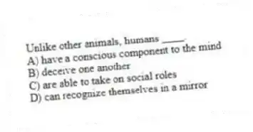 Unlike other animals, humans ____.
A) have a conscious component to the mind
B) deceive one another
C) are able to take on social roles
D) can recognize themselves in a mirror