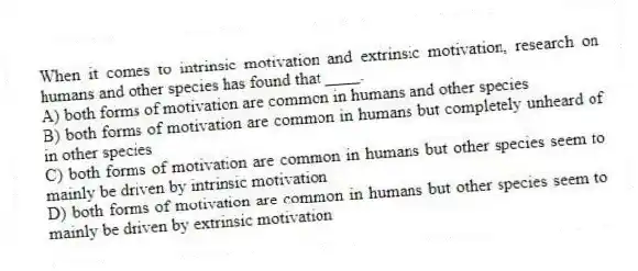 When it comes to intrinsic motivation and extrinsic motivation, research on humans and other species has found that ____.
A) both forms of motivation are common in humans and other species
B) both forms of motivation are common in humans but completely unheard of in other species
C) both forms of motivation are common in humans but other species seem to mainly be driven by intrinsic motivation
D) both forms of motivation are common in humans but other species seem to mainly be driven by extrinsic motivation