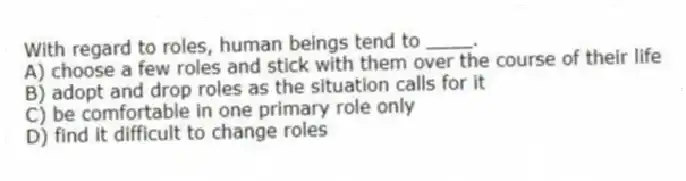 With regard to roles, human beings tend to ____.
A) choose a few roles and stick with them over the course of their life
B) adopt and drop roles as the situation calls for it
C) be comfortable in one primary role only
D) find it difficult to change roles