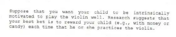 Suppose that you want your child to be intrinsically motivated to play the violin well. Research suggests that your best bet is to reward your child (e.g., with money or candy) each time that he or she practices the violin.