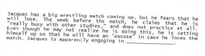 Jacques has a big wrestling match coming up, but he fears that he will lose. The week before the match, he claims that he is "really busy with other studies," and does not practice at all. Even though he may not realize he is doing this, he is setting himself up so that he will have an "excuse" in case he loses the match. Jacques is apparently engaging in ________________.