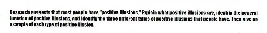Research suggests that most people have "positive illusions." Explain what positive illusions are, identify the general function of positive illusions, and identify the three different types of positive illusions that people have. Then give an example of each type of positive illusion.