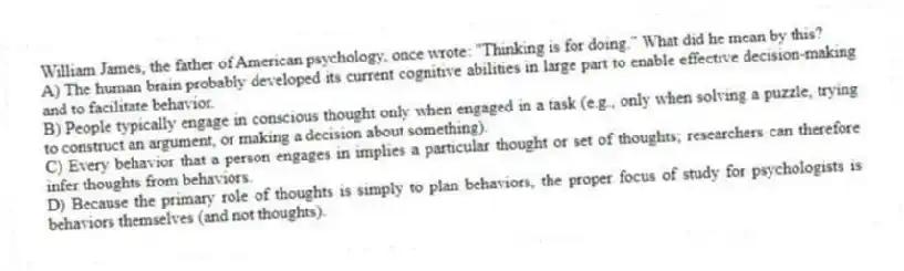 William James, the father of American psychology, once wrote: "Thinking is for doing." What did he mean by this?
A) The human brain probably developed its current cognitive abilities in large part to enable effective decision-making and to facilitate behavior.
B) People typically engage in conscious thought only when engaged in a task (e.g., only when solving a puzzle, trying to construct an argument, or making a decision about something).
C) Every behavior that a person engages in implies a particular thought or set of thoughts; researchers can therefore infer thoughts from behaviors.
D) Because the primary role of thoughts is simply to plan behaviors, the proper focus of study for psychologists is behaviors themselves (and not thoughts).