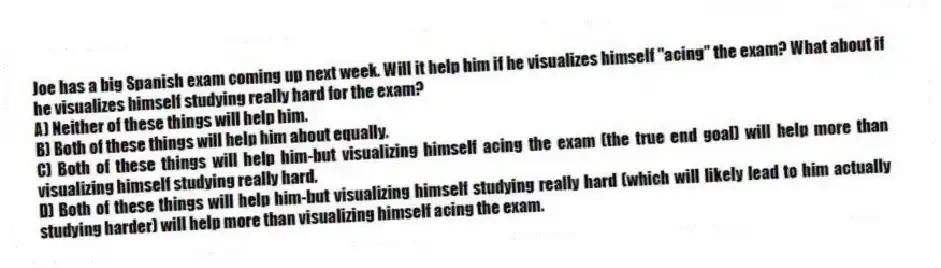 Joe has a big Spanish exam coming up next week. Will it help him if he visualizes himself "acing" the exam? What about if he visualizes himself studying really hard for the exam?
A) Neither of these things will help him.
B) Both of these things will help him about equally.
C) Both of these things will help him-but visualizing himself acing the exam (the true end goal) will help more than visualizing himself studying really hard.
D) Both of these things will help him-but visualizing himself studying really hard (which will likely lead to him actually studying harder) will help more than visualizing himself acing the exam.