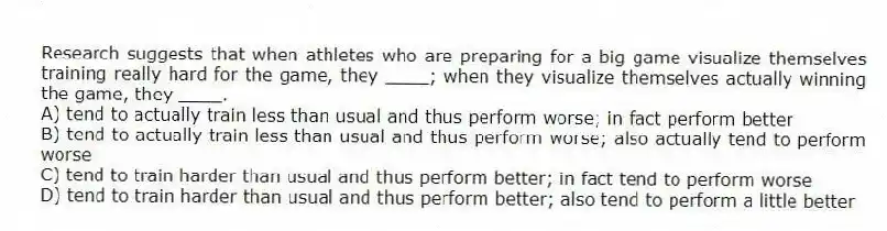Research suggests that when athletes who are preparing for a big game visualize themselves training really hard for the game, they ____; when they visualize themselves actually winning the game, they ____.
A) tend to actually train less than usual and thus perform worse; in fact perform better
B) tend to actually train less than usual and thus perform worse; also actually tend to perform worse
C) tend to train harder than usual and thus perform better; in fact tend to perform worse
D) tend to train harder than usual and thus perform better; also tend to perform a little better