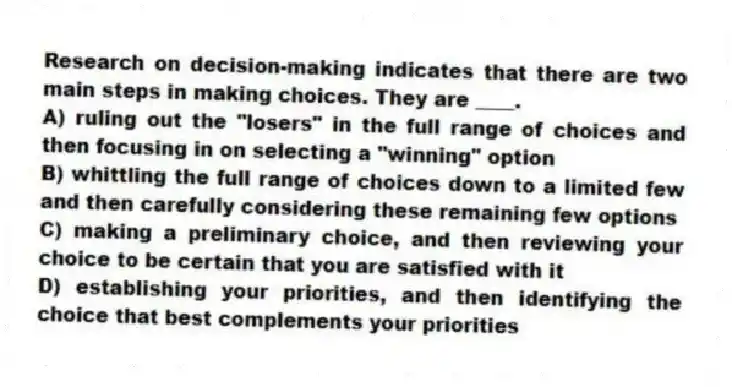 Research on decision-making indicates that there are two main steps in making choices. They are ____.
A) ruling out the "losers" in the full range of choices and then focusing in on selecting a "winning" option
B) whittling the full range of choices down to a limited few and then carefully considering these remaining few options
C) making a preliminary choice, and then reviewing your choice to be certain that you are satisfied with it
D) establishing your priorities, and then identifying the choice that best complements your priorities