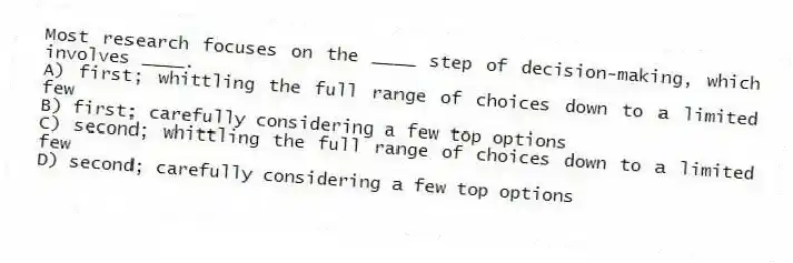 Most research focuses on the ____ step of decision-making, which involves ____.
A) first; whittling the full range of choices down to a limited few
B) first; carefully considering a few top options
C) second; whittling the full range of choices down to a limited few
D) second; carefully considering a few top options