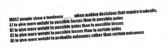 MOST people show a tendency ____ when making decisions that require tradeoffs.
A) to give more weight to possible losses than to possible gains
B) to give more weight to possible gains than to possible losses
C) to give more weight to possible losses than to certain gains
D) to give more weight to probable outcomes rather than certain outcomes