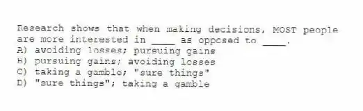 Research shows that when making decisions, MOST people are more interested in ____ as opposed to ____.
A) avoiding losses; pursuing gains
B) pursuing gains; avoiding losses
C) taking a gamble; "sure things"
D) "sure things"; taking a gamble