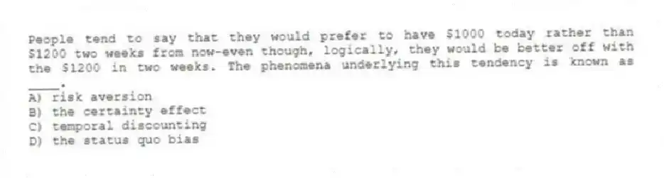 People tend to say that they would prefer to have $1000 today rather than $1200 two weeks from now-even though, logically, they would be better off with the $1200 in two weeks. The phenomena underlying this tendency is known as ____.
A) risk aversion
B) the certainty effect
C) temporal discounting
D) the status quo bias
