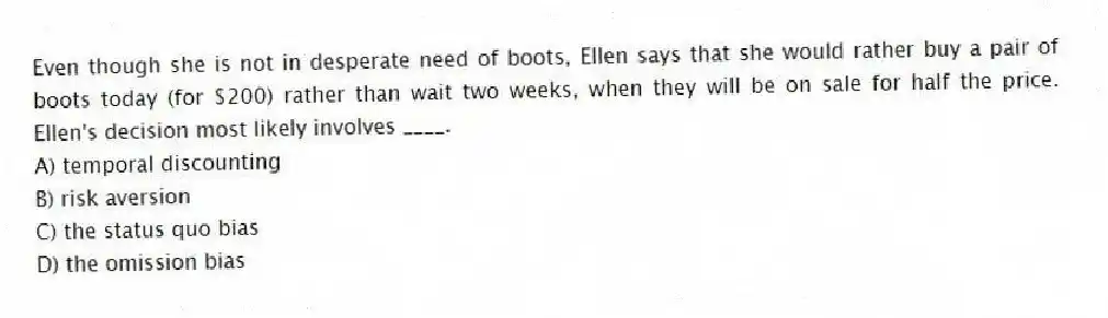Even though she is not in desperate need of boots, Ellen says that she would rather buy a pair of boots today (for $200) rather than wait two weeks, when they will be on sale for half the price. Ellen's decision most likely involves ____.
A) temporal discounting
B) risk aversion
C) the status quo bias
D) the omission bias