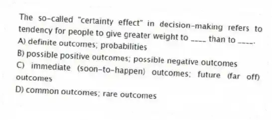 The so-called "certainty effect" in decision-making refers to tendency for people to give greater weight to ____ than to ____.
A) definite outcomes; probabilities
B) possible positive outcomes; possible negative outcomes
C) immediate (soon-to-happen) outcomes; future (far off) outcomes
D) common outcomes; rare outcomes
