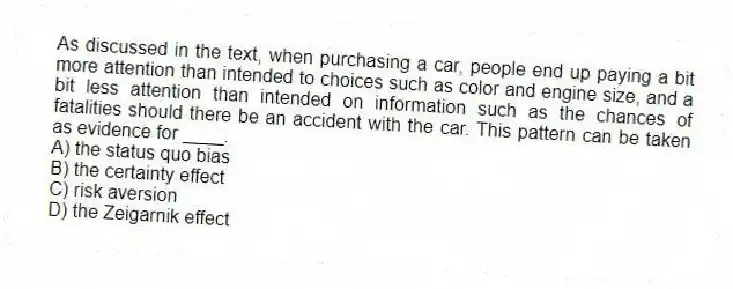 As discussed in the text, when purchasing a car, people end up paying a bit more attention than intended to choices such as color and engine size, and a bit less attention than intended on information such as the chances of fatalities should there be an accident with the car. This pattern can be taken as evidence for ____.
A) the status quo bias
B) the certainty effect
C) risk aversion
D) the Zeigarnik effect
