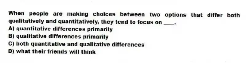 When people are making choices between two options that differ both qualitatively and quantitatively, they tend to focus on ____.
A) quantitative differences primarily
B) qualitative differences primarily
C) both quantitative and qualitative differences
D) what their friends will think