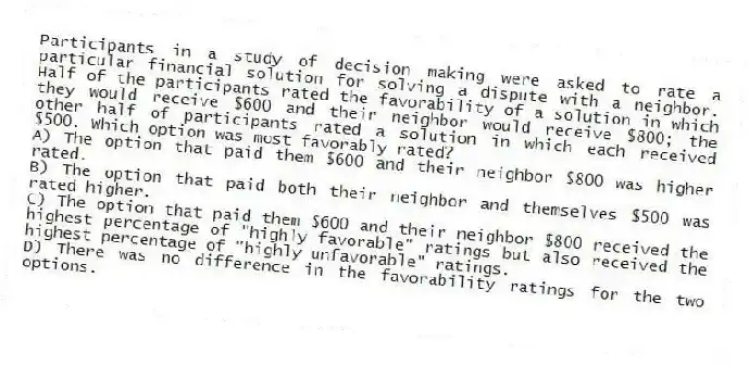 Participants in a study of decision making were asked to rate a particular financial solution for solving a dispute with a neighbor. Half of the participants rated the favorability of a solution in which they would receive $600 and their neighbor would receive $800; the other half of participants rated a solution in which each received $500. Which option was most favorably rated?
A) The option that paid them $600 and their neighbor $800 was higher rated.
B) The option that paid both their neighbor and themselves $500 was rated higher.
C) The option that paid them $600 and their neighbor $800 received the highest percentage of "highly favorable" ratings but also received the highest percentage of "highly unfavorable" ratings.
D) There was no difference in the favorability ratings for the two options.