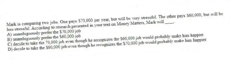 Mark is comparing two jobs. One pays $70,000 per year, but will be very stressful. The other pays $60,000, but will be less stressful. According to research presented in your text on Money Matters, Mark will ____.
A) unambiguously prefer the $70,000 job
B) unambiguously prefer the $60,000 job
C) decide to take the 70,000 job even though he recognizes the $60,000 job would probably make him happier
D) decide to take the $60,000 job even though he recognizes the $70,000 job would probably make him happier