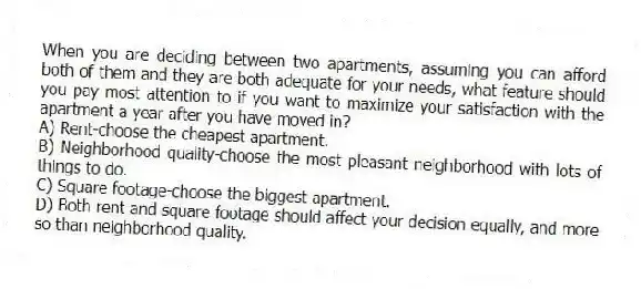 When you are deciding between two apartments, assuming you can afford both of them and they are both adequate for your needs, what feature should you pay most attention to if you want to maximize your satisfaction with the apartment a year after you have moved in?
A) Rent-choose the cheapest apartment.
B) Neighborhood quality-choose the most pleasant neighborhood with lots of things to do.
C) Square footage-choose the biggest apartment.
D) Both rent and square footage should affect your decision equally, and more so than neighborhood quality.