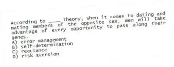 According to ____ theory, when it comes to dating and mating members of the opposite sex, men will take advantage of every opportunity to pass along their genes.
A) error management
B) self-determination
C) reactance
D) risk aversion