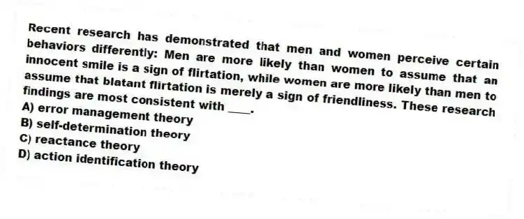 Recent research has demonstrated that men and women perceive certain behaviors differently: Men are more likely than women to assume that an innocent smile is a sign of flirtation, while women are more likely than men to assume that blatant flirtation is merely a sign of friendliness. These research findings are most consistent with ____.
A) error management theory
B) self-determination theory
C) reactance theory
D) action identification theory