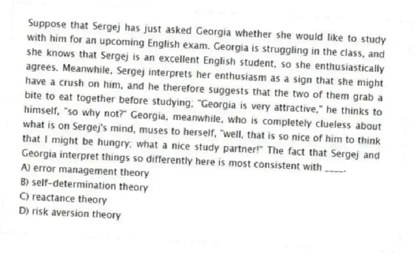 Suppose that Sergej has just asked Georgia whether she would like to study with him for an upcoming English exam. Georgia is struggling in the class, and she knows that Sergej is an excellent English student, so she enthusiastically agrees. Meanwhile, Sergej interprets her enthusiasm as a sign that she might have a crush on him, and he therefore suggests that the two of them grab a bite to eat together before studying; "Georgia is very attractive," he thinks to himself, "so why not?" Georgia, meanwhile, who is completely clueless about what is on Sergej's mind, muses to herself, "well, that is so nice of him to think that I might be hungry; what a nice study partner!" The fact that Sergej and Georgia interpret things so differently here is most consistent with ____.
A) error management theory
B) self-determination theory
C) reactance theory
D) risk aversion theory