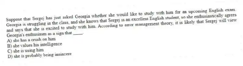 Suppose that Sergej has just asked Georgia whether she would like to study with him for an upcoming English exam. Georgia is struggling in the class, and she knows that Sergej is an excellent English student, so she enthusiastically agrees and says that she is excited to study with him. According to error management theory, it is likely that Sergej will view Georgia's enthusiasm as a sign that ____.
A) she has a crush on him
B) she values his intelligence
C) she is using him
D) she is probably being insincere