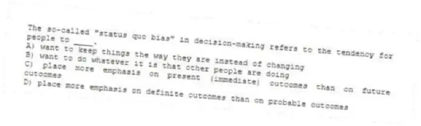 The so-called "status quo bias" in decision-making refers to the tendency for people to ____.
A) want to keep things the way they are instead of changing
B) want to do whatever it is that other people are doing
C) place more emphasis on present (immediate) outcomes than on future outcomes
D) place more emphasis on definite outcomes than on probable outcomes