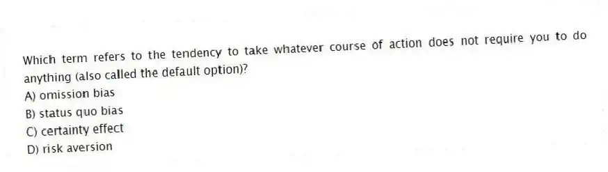 Which term refers to the tendency to take whatever course of action does not require you to do anything (also called the default option)?
A) omission bias
B) status quo bias
C) certainty effect
D) risk aversion