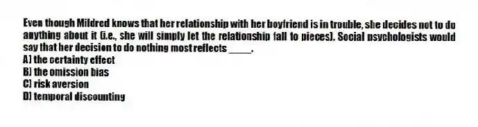 Even though Mildred knows that her relationship with her boyfriend is in trouble, she decides not to do anything about it (i.e., she will simply let the relationship fall to pieces). Social psychologists would say that her decision to do nothing most reflects ____.
A) the certainty effect
B) the omission bias
C) risk aversion
D) temporal discounting