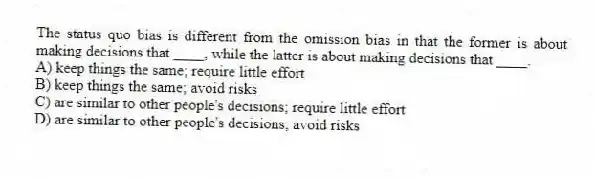 The status quo bias is different from the omission bias in that the former is about making decisions that ____, while the latter is about making decisions that ____.
A) keep things the same; require little effort
B) keep things the same; avoid risks
C) are similar to other people's decisions; require little effort
D) are similar to other people's decisions; avoid risks