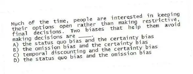 Much of the time, people are interested in keeping their options open rather than making restrictive, final decisions. Two biases that help them avoid making decisions are ____.
A) the status quo bias and the certainty bias
B) the omission bias and the certainty bias
C) temporal discounting and the certainty bias
D) the status quo bias and the omission bias