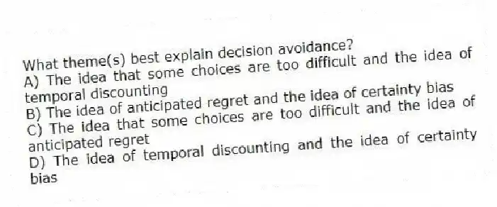 What theme(s) best explain decision avoidance?
A) The idea that some choices are too difficult and the idea of temporal discounting
B) The idea of anticipated regret and the idea of certainty bias
C) The idea that some choices are too difficult and the idea of anticipated regret
D) The idea of temporal discounting and the idea of certainty bias