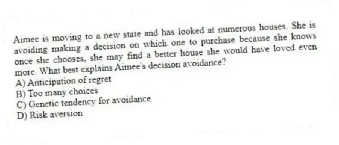 Aimee is moving to a new state and has looked at numerous houses. She is avoiding making a decision on which one to purchase because she knows once she chooses, she may find a better house she would have loved even more. What best explains Aimee's decision avoidance?
A) Anticipation of regret
B) Too many choices
C) Genetic tendency for avoidance
D) Risk aversion