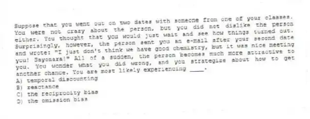 Suppose that you went out on two dates with someone from one of your classes. You were not crazy about the person, but you did not dislike the person either. You thought that you would just wait and see how things turned out. Surprisingly, however, the person sent you an e-mail after your second date and wrote: "I just don't think we have good chemistry, but it was nice meeting you! Sayonara!" All of a sudden, the person becomes much more attractive to you. You wonder what you did wrong, and you strategize about how to get another chance. You are most likely experiencing ____.
A) temporal discounting
B) reactance
C) the reciprocity bias
D) the omission bias