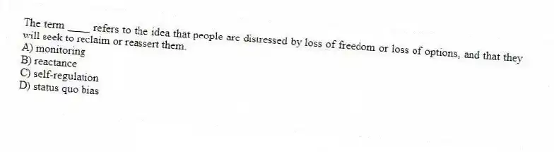 The term ____ refers to the idea that people are distressed by loss of freedom or loss of options, and that they will seek to reclaim or reassert them.
A) monitoring
B) reactance
C) self-regulation
D) status quo bias
