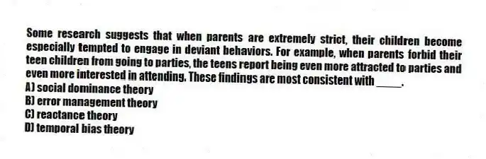 Some research suggests that when parents are extremely strict, their children become especially tempted to engage in deviant behaviors. For example, when parents forbid their teen children from going to parties, the teens report being even more attracted to parties and even more interested in attending. These findings are most consistent with ____.
A) social dominance theory
B) error management theory
C) reactance theory
D) temporal bias theory