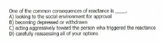 One of the common consequences of reactance is ____.
A) looking to the social environment for approval
B) becoming depressed or withdrawn
C) acting aggressively toward the person who triggered the reactance
D) carefully reassessing all of your options