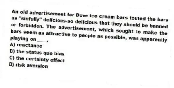 An old advertisement for Dove ice cream bars touted the bars as "sinfully" delicious-so delicious that they should be banned or forbidden. The advertisement, which sought to make the bars seem as attractive to people as possible, was apparently playing on ____.
A) reactance
B) the status quo bias
C) the certainty effect
D) risk aversion