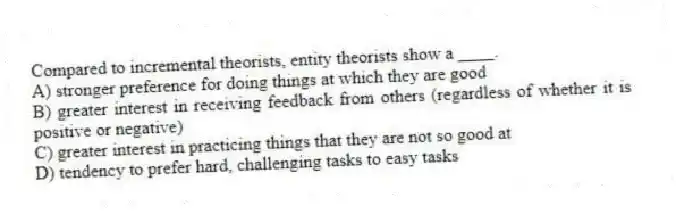 Compared to incremental theorists, entity theorists show a ____.
A) stronger preference for doing things at which they are good
B) greater interest in receiving feedback from others (regardless of whether it is positive or negative)
C) greater interest in practicing things that they are not so good at
D) tendency to prefer hard, challenging tasks to easy tasks