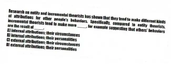 Research on entity and incremental theorists has shown that they tend to make different kinds of attributions for other people's behaviors. Specifically, compared to entity theorists, incremental theorists tend to make more ____, for example suggesting that others' behaviors are the result of ____.
A) internal attributions; their circumstances
B) internal attributions; their personalities
C) external attributions; their circumstances
D) external attributions; their personalities