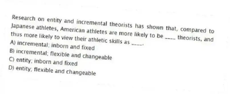 Research on entity and incremental theorists has shown that, compared to Japanese athletes, American athletes are more likely to be ____ theorists, and thus more likely to view their athletic skills as ____.
A) incremental; inborn and fixed
B) incremental; flexible and changeable
C) entity; inborn and fixed
D) entity; flexible and changeable