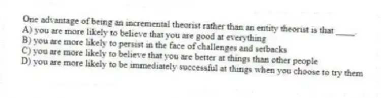 One advantage of being an incremental theorist rather than an entity theorist is that ____.
A) you are more likely to believe that you are good at everything
B) you are more likely to persist in the face of challenges and setbacks
C) you are more likely to believe that you are better at things than other people
D) you are more likely to be immediately successful at things when you choose to try them